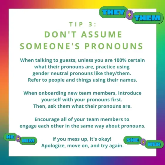 text: Tip 3: don't assume someone's pronouns. When talking to guests, unless you are 100% certain what their pronouns are, practice using gender neutral pronouns like they/them. 