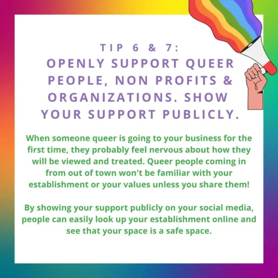 image: cartoon hand holding a megaphone with a rainbow coming out of it.text: Tip 6 & 7: openly support queer people, non profits & organizations. show your support publicly. When someone is coming to your business they may be nervous about how they will be viewed and treated. Show your support on social media and people can easily look up your cafe online as a safe space.