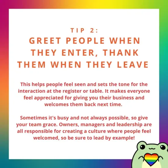 Image: a cartoon frog holding a rainbow heart. text: Greet people when the enter, thank them when they leave. This helps people feel seen and sets the tone for the interaction. Sometimes it's busy and not possible, so give yout team grace and lead by example. 