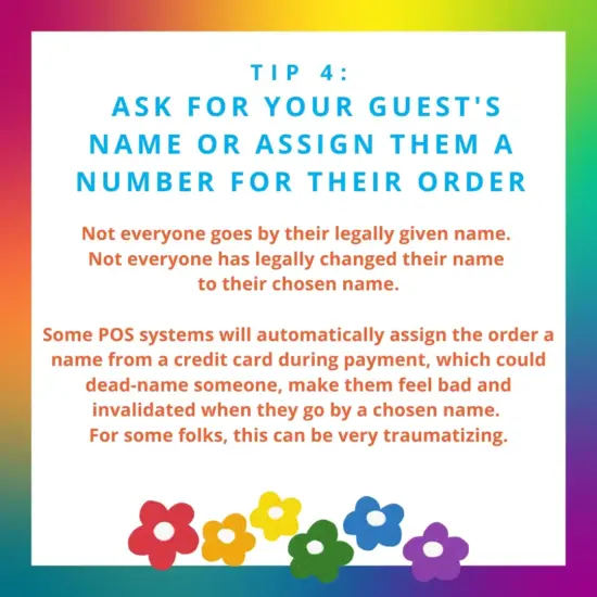 image: rainbow cartoon flowers. text: tip 4: ask your guest name or assign them a number for their order to avoid dead naming. Not everyone has changed their name legally. For some folks, hearing their dead name can be traumatizing.