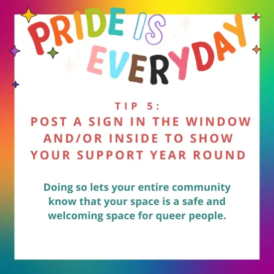 Pride is every day. Tip 5. Post a sign in the window and/or inside to show your support year round. Doing so lets your entire community know that your space is a safe and welcoming space for queer people.