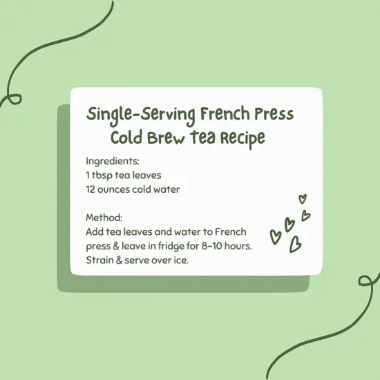Single-serving French Press Cold Brew Tea Recipe: Ingredients: 1 tbsp tea leaves 12 ounces cold water Method: Add tea leaves and water to French press & leave in fridge for 8-10 hours. Strain and serve over ice.