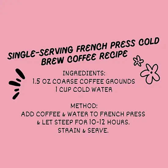 Single-serving French Press Cold Brew Coffee Recipe Ingredients: 1.5 oz coarse coffee grounds 1 cup cold water Method: Add coffee and water to press and let steep for 10 to 12 hours. Strain and serve.